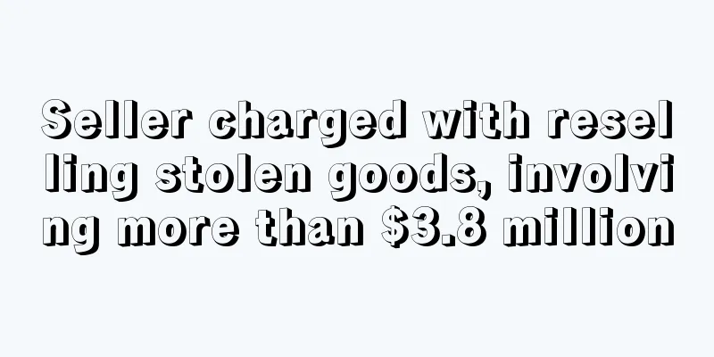 Seller charged with reselling stolen goods, involving more than $3.8 million