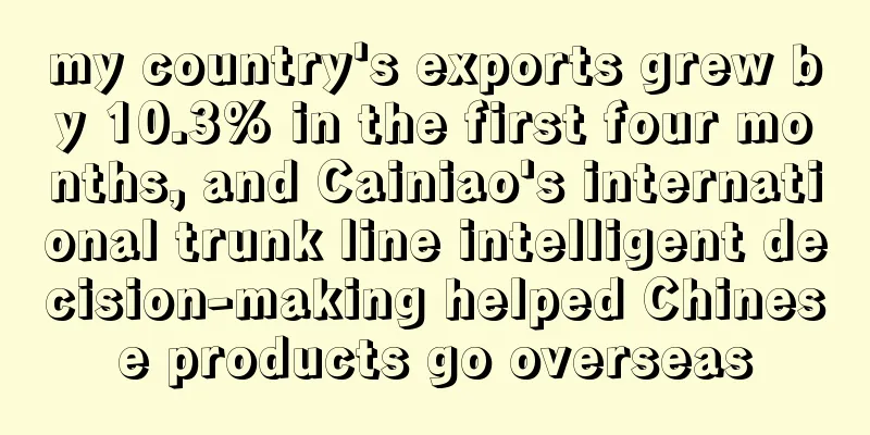 my country's exports grew by 10.3% in the first four months, and Cainiao's international trunk line intelligent decision-making helped Chinese products go overseas