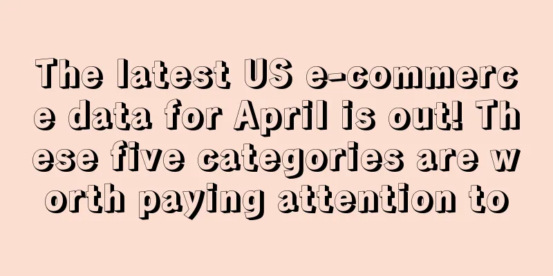 The latest US e-commerce data for April is out! These five categories are worth paying attention to