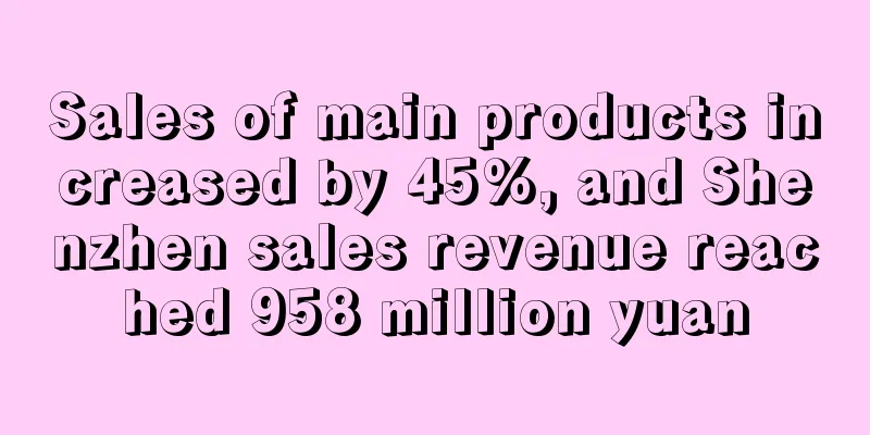 Sales of main products increased by 45%, and Shenzhen sales revenue reached 958 million yuan