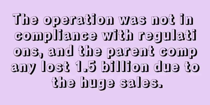 The operation was not in compliance with regulations, and the parent company lost 1.5 billion due to the huge sales.
