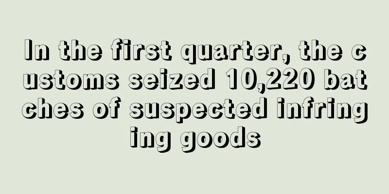 In the first quarter, the customs seized 10,220 batches of suspected infringing goods