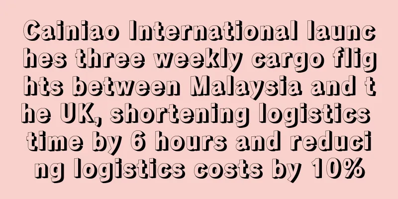 Cainiao International launches three weekly cargo flights between Malaysia and the UK, shortening logistics time by 6 hours and reducing logistics costs by 10%