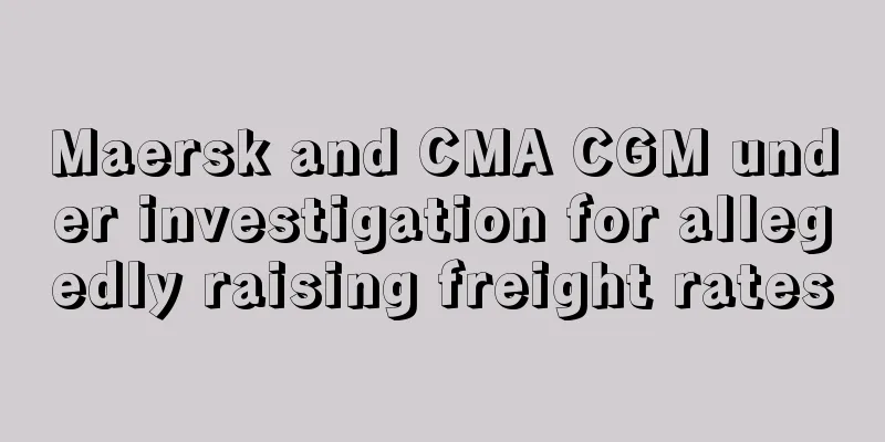Maersk and CMA CGM under investigation for allegedly raising freight rates