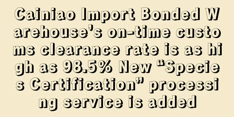 Cainiao Import Bonded Warehouse’s on-time customs clearance rate is as high as 98.5% New “Species Certification” processing service is added