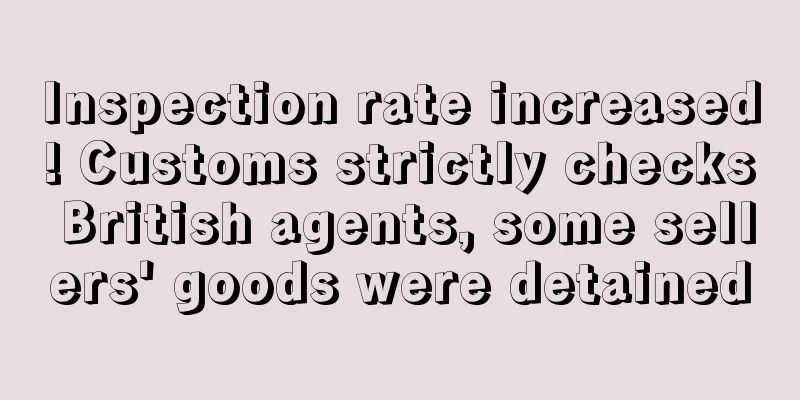 Inspection rate increased! Customs strictly checks British agents, some sellers' goods were detained