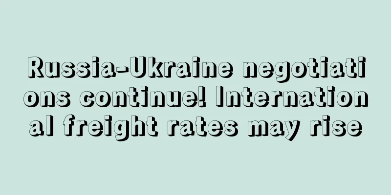 Russia-Ukraine negotiations continue! International freight rates may rise