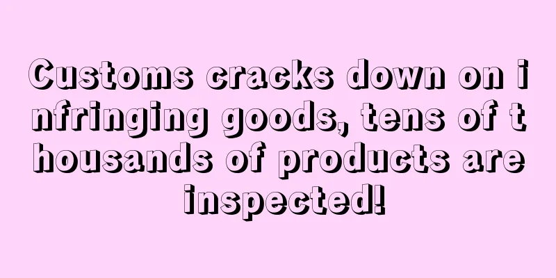 Customs cracks down on infringing goods, tens of thousands of products are inspected!
