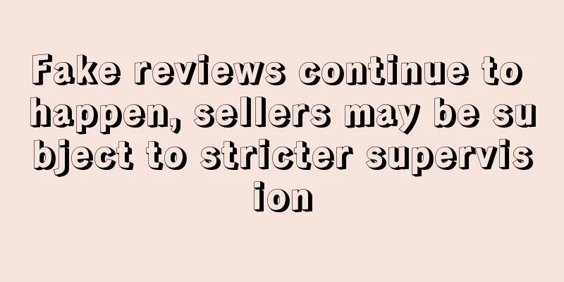 Fake reviews continue to happen, sellers may be subject to stricter supervision