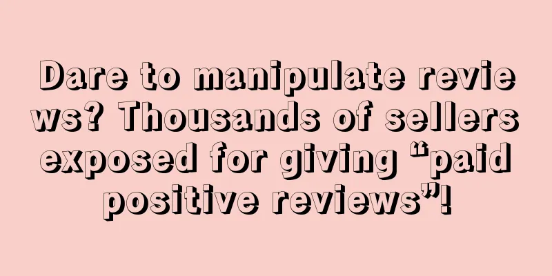 Dare to manipulate reviews? Thousands of sellers exposed for giving “paid positive reviews”!