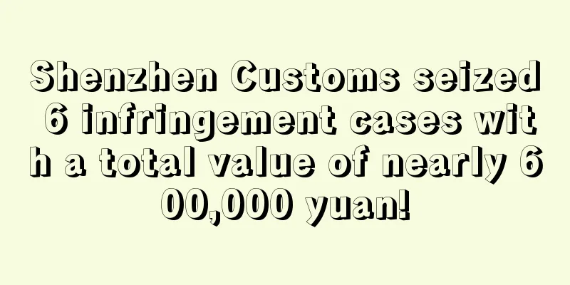 Shenzhen Customs seized 6 infringement cases with a total value of nearly 600,000 yuan!
