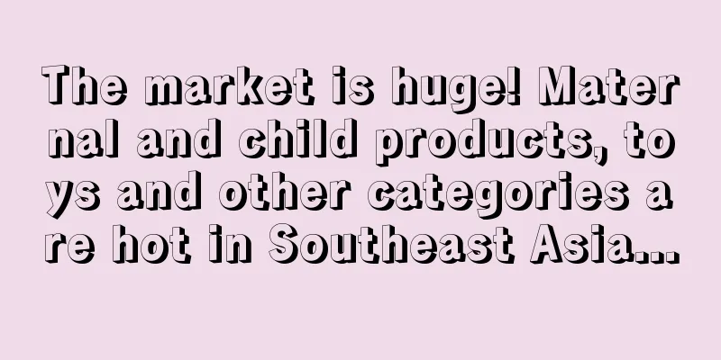 The market is huge! Maternal and child products, toys and other categories are hot in Southeast Asia...