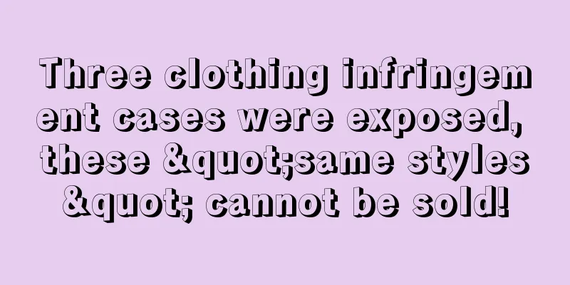 Three clothing infringement cases were exposed, these "same styles" cannot be sold!