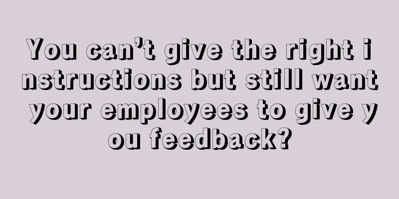 You can’t give the right instructions but still want your employees to give you feedback?