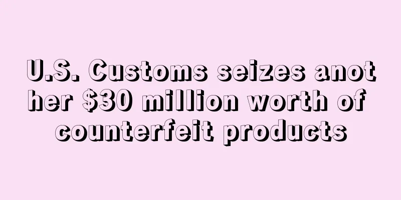 U.S. Customs seizes another $30 million worth of counterfeit products