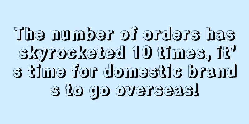The number of orders has skyrocketed 10 times, it’s time for domestic brands to go overseas!