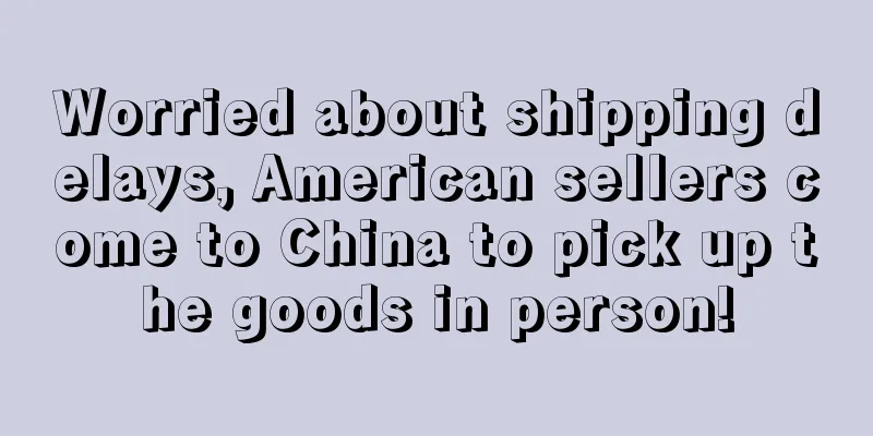 Worried about shipping delays, American sellers come to China to pick up the goods in person!