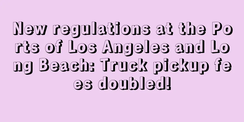 New regulations at the Ports of Los Angeles and Long Beach: Truck pickup fees doubled!