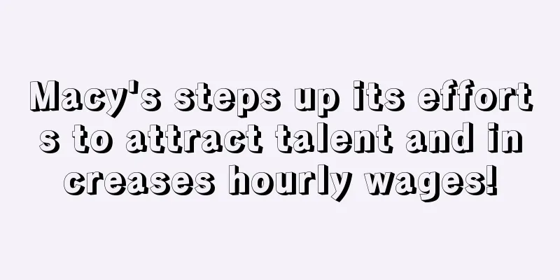 Macy's steps up its efforts to attract talent and increases hourly wages!