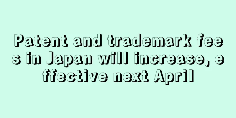 Patent and trademark fees in Japan will increase, effective next April