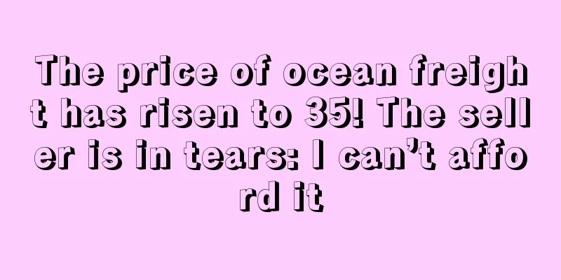 The price of ocean freight has risen to 35! The seller is in tears: I can’t afford it