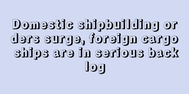 Domestic shipbuilding orders surge, foreign cargo ships are in serious backlog