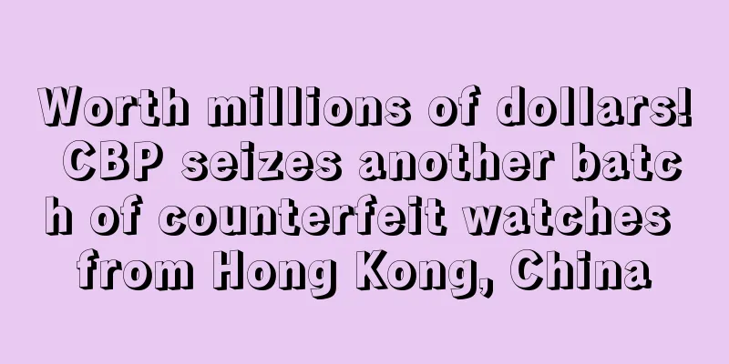 Worth millions of dollars! CBP seizes another batch of counterfeit watches from Hong Kong, China