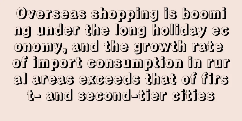 Overseas shopping is booming under the long holiday economy, and the growth rate of import consumption in rural areas exceeds that of first- and second-tier cities