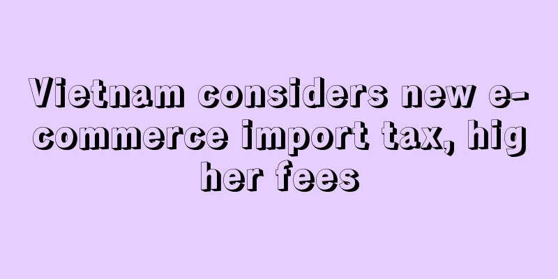 Vietnam considers new e-commerce import tax, higher fees