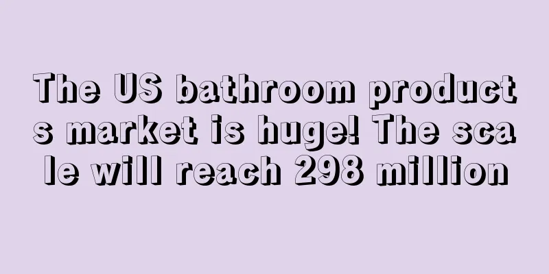 The US bathroom products market is huge! The scale will reach 298 million