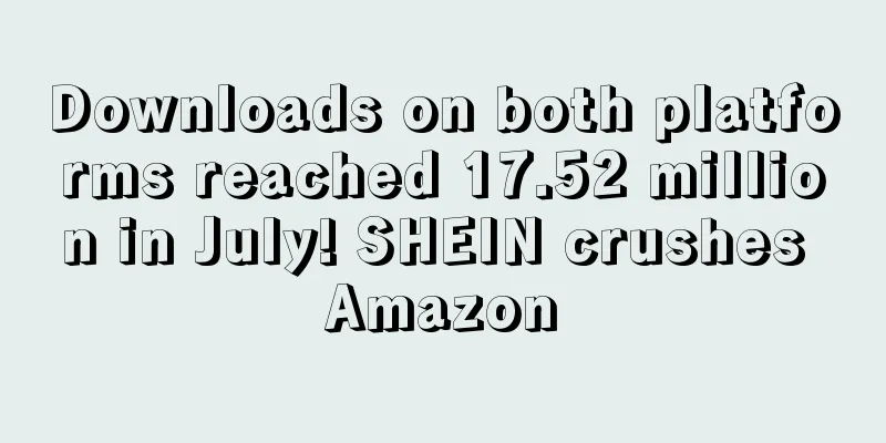 Downloads on both platforms reached 17.52 million in July! SHEIN crushes Amazon