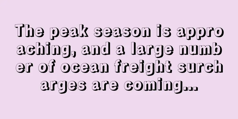 The peak season is approaching, and a large number of ocean freight surcharges are coming...