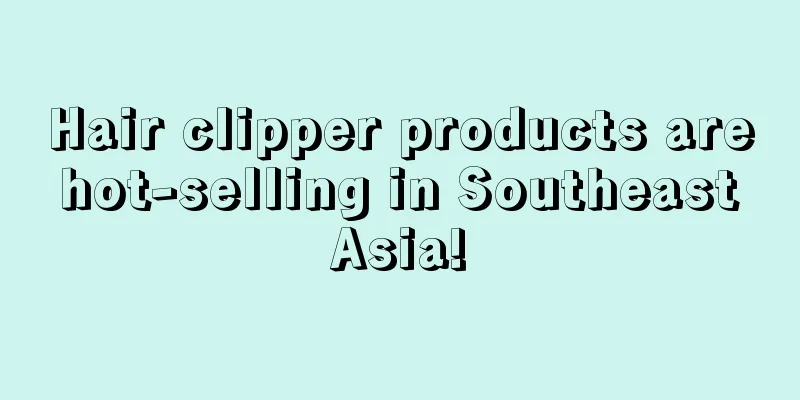 Hair clipper products are hot-selling in Southeast Asia!
