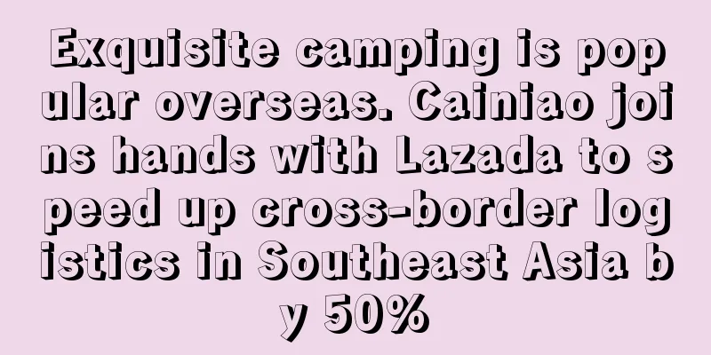 Exquisite camping is popular overseas. Cainiao joins hands with Lazada to speed up cross-border logistics in Southeast Asia by 50%