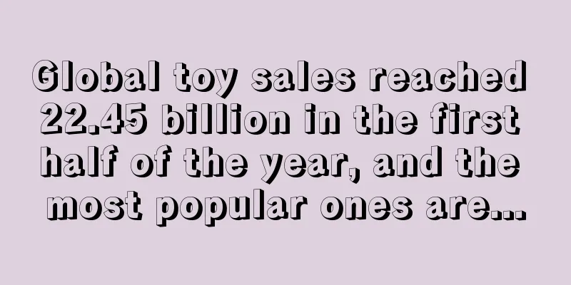 Global toy sales reached 22.45 billion in the first half of the year, and the most popular ones are...