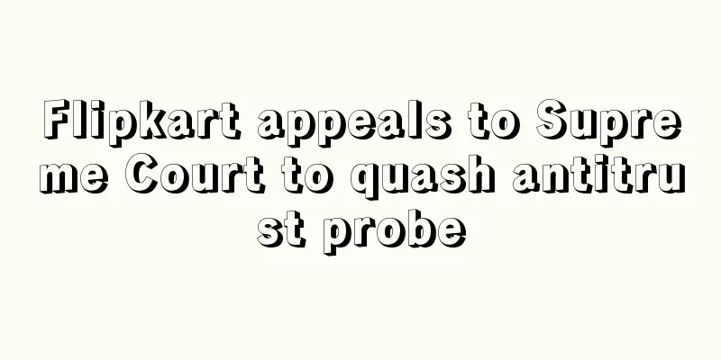 Flipkart appeals to Supreme Court to quash antitrust probe