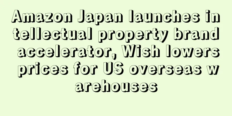 Amazon Japan launches intellectual property brand accelerator, Wish lowers prices for US overseas warehouses