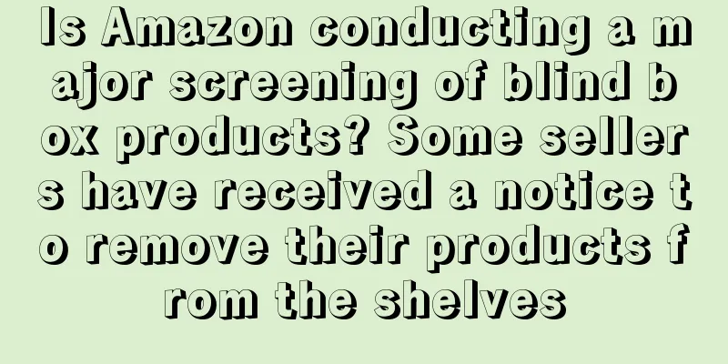 Is Amazon conducting a major screening of blind box products? Some sellers have received a notice to remove their products from the shelves