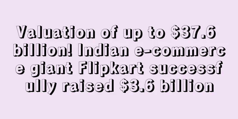 Valuation of up to $37.6 billion! Indian e-commerce giant Flipkart successfully raised $3.6 billion