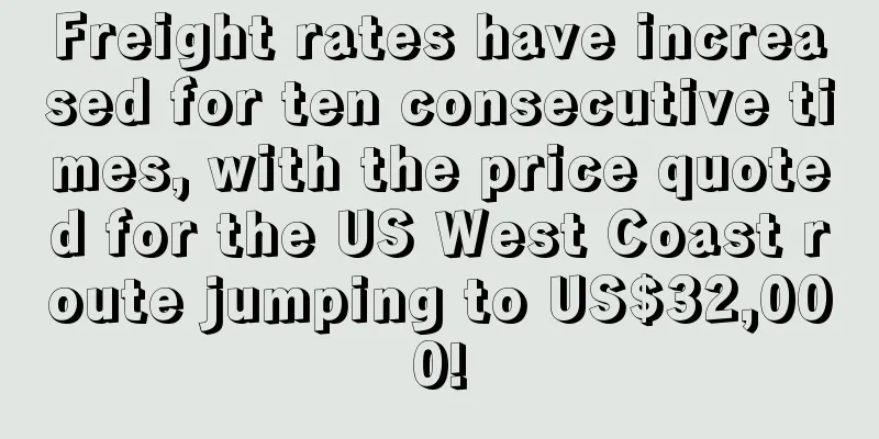 Freight rates have increased for ten consecutive times, with the price quoted for the US West Coast route jumping to US$32,000!