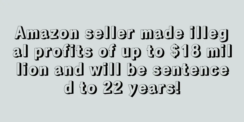 Amazon seller made illegal profits of up to $18 million and will be sentenced to 22 years!