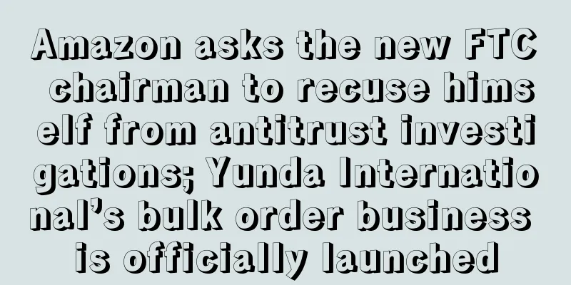 Amazon asks the new FTC chairman to recuse himself from antitrust investigations; Yunda International’s bulk order business is officially launched