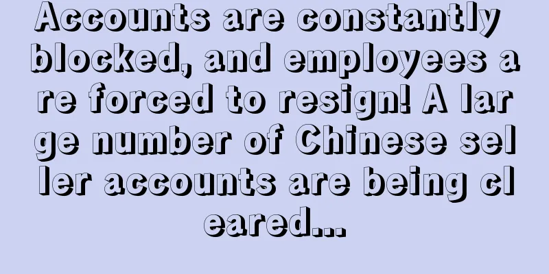 Accounts are constantly blocked, and employees are forced to resign! A large number of Chinese seller accounts are being cleared...