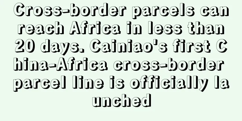 Cross-border parcels can reach Africa in less than 20 days. Cainiao's first China-Africa cross-border parcel line is officially launched