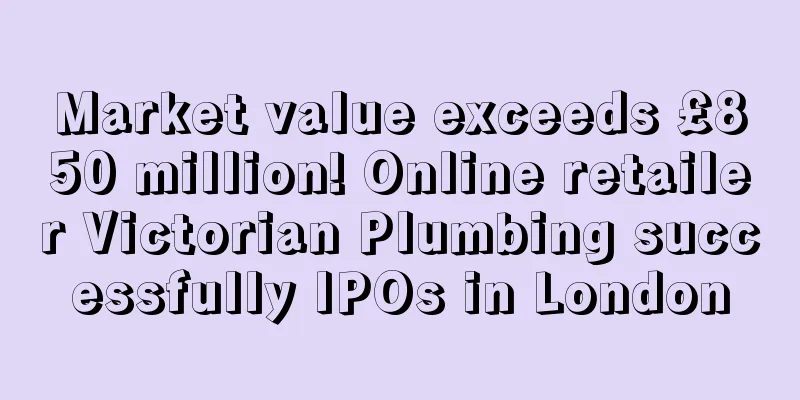Market value exceeds £850 million! Online retailer Victorian Plumbing successfully IPOs in London