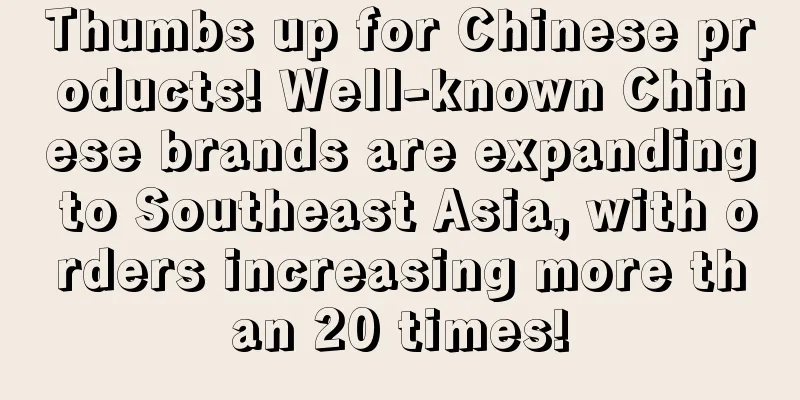 Thumbs up for Chinese products! Well-known Chinese brands are expanding to Southeast Asia, with orders increasing more than 20 times!