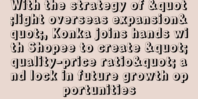 With the strategy of "light overseas expansion", Konka joins hands with Shopee to create "quality-price ratio" and lock in future growth opportunities