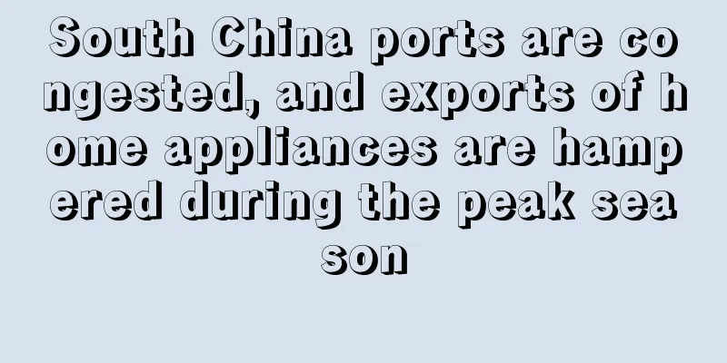 South China ports are congested, and exports of home appliances are hampered during the peak season
