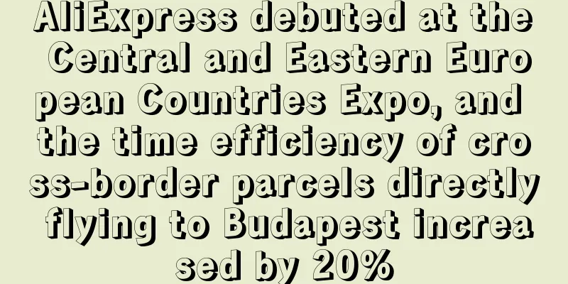 AliExpress debuted at the Central and Eastern European Countries Expo, and the time efficiency of cross-border parcels directly flying to Budapest increased by 20%