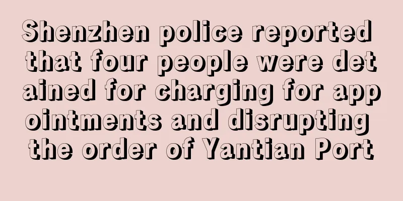 Shenzhen police reported that four people were detained for charging for appointments and disrupting the order of Yantian Port